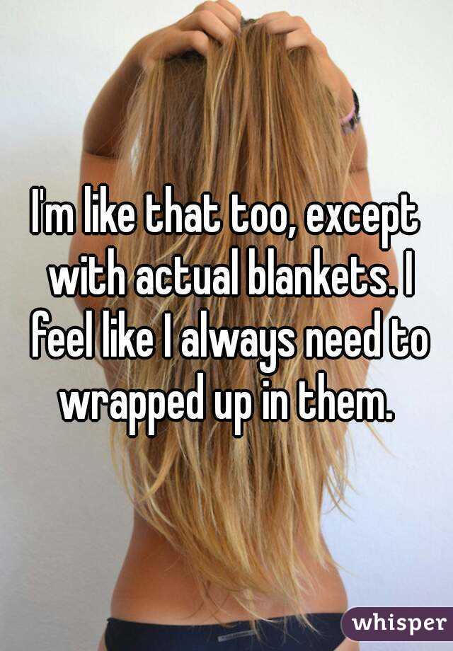 I'm like that too, except with actual blankets. I feel like I always need to wrapped up in them. 