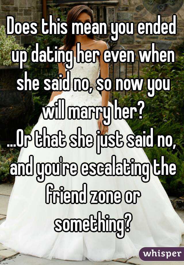 Does this mean you ended up dating her even when she said no, so now you will marry her?
...Or that she just said no, and you're escalating the friend zone or something?