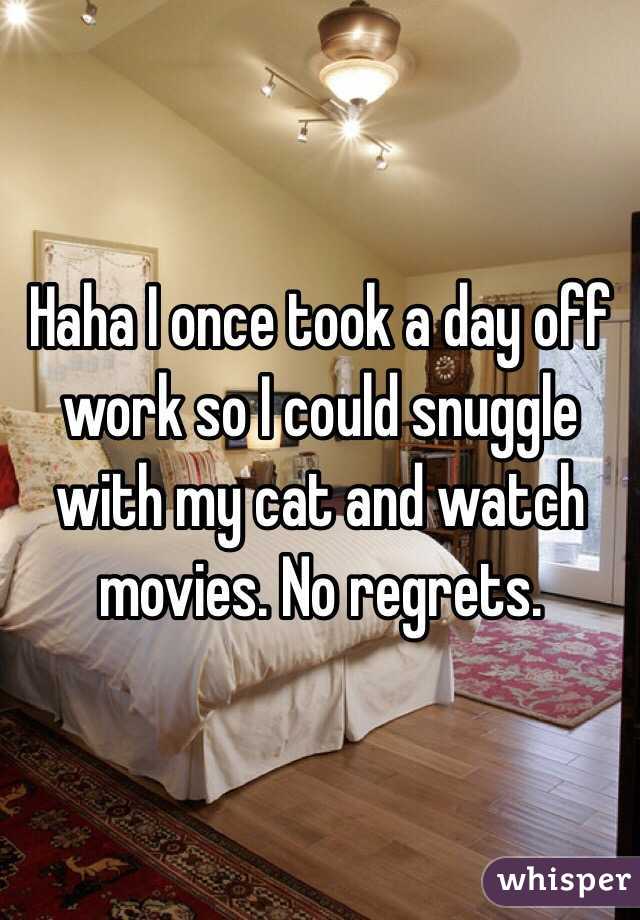 Haha I once took a day off work so I could snuggle with my cat and watch movies. No regrets. 
