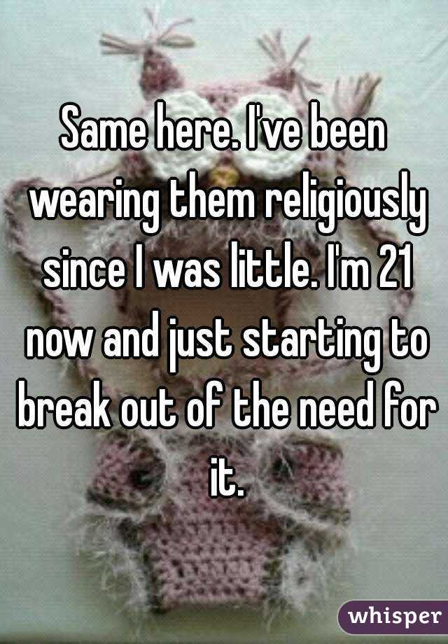 Same here. I've been wearing them religiously since I was little. I'm 21 now and just starting to break out of the need for it.