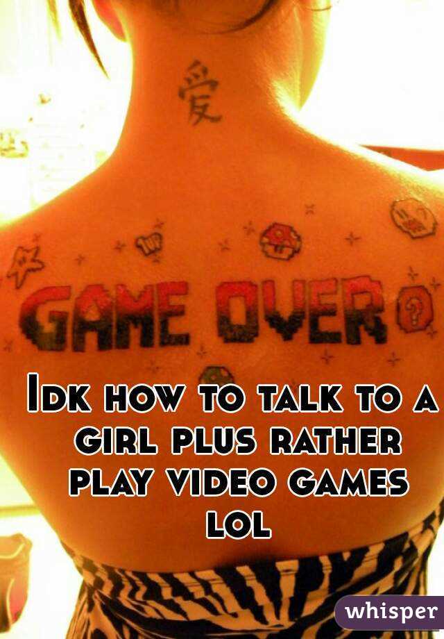 Idk how to talk to a girl plus rather play video games lol