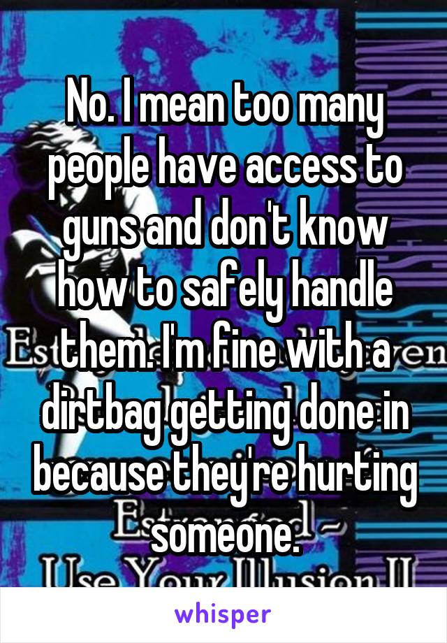 No. I mean too many people have access to guns and don't know how to safely handle them. I'm fine with a dirtbag getting done in because they're hurting someone.