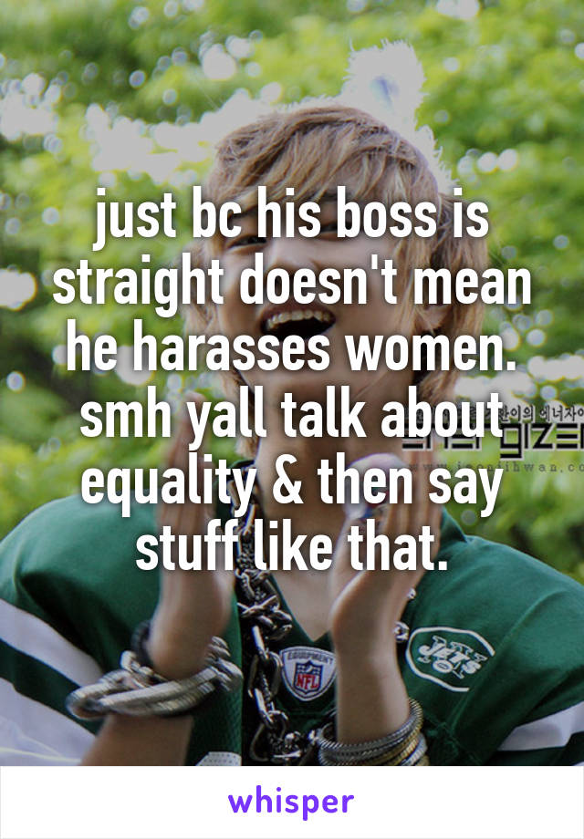 just bc his boss is straight doesn't mean he harasses women. smh yall talk about equality & then say stuff like that.
