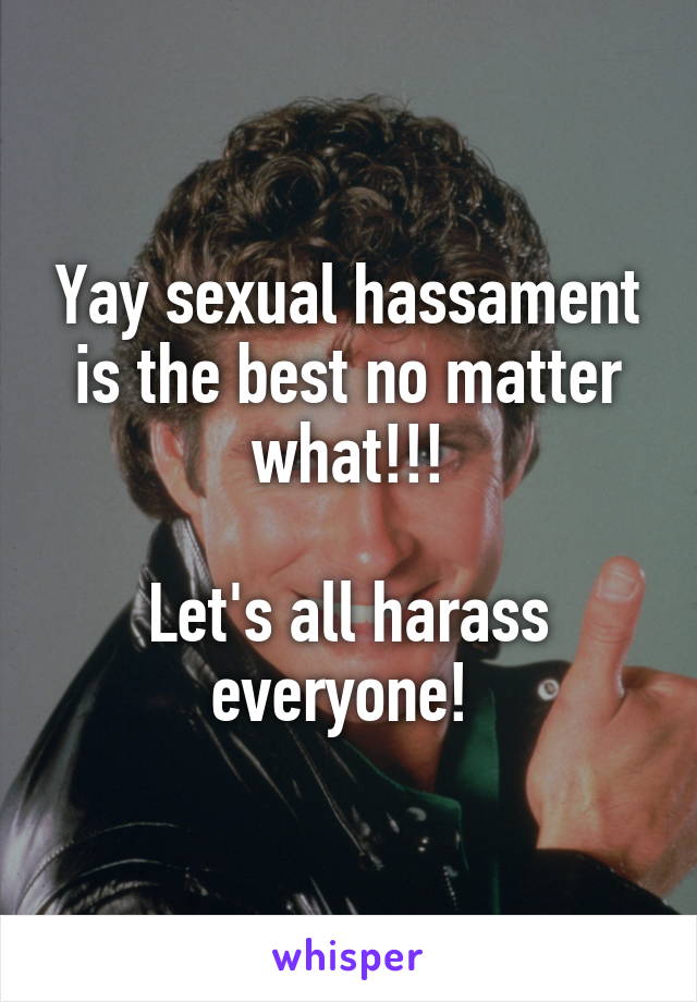 Yay sexual hassament is the best no matter what!!!

Let's all harass everyone! 