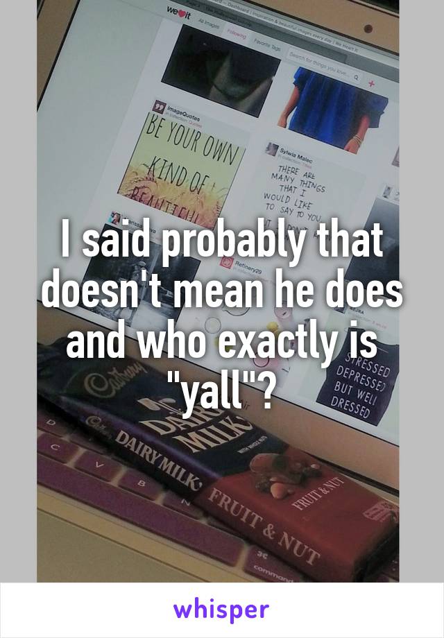 I said probably that doesn't mean he does and who exactly is "yall"?