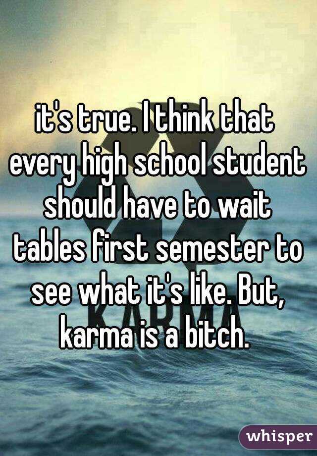 it's true. I think that every high school student should have to wait tables first semester to see what it's like. But, karma is a bitch. 