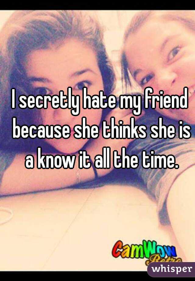 I secretly hate my friend because she thinks she is a know it all the time.