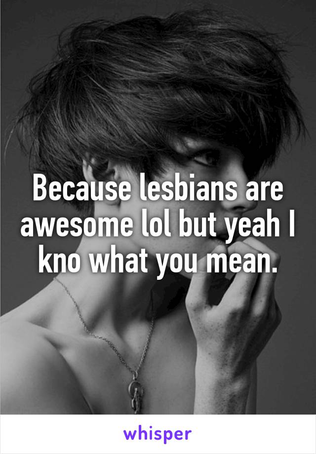 Because lesbians are awesome lol but yeah I kno what you mean.