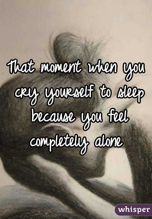 That moment when you cry yourself to sleep because you feel completely alone 