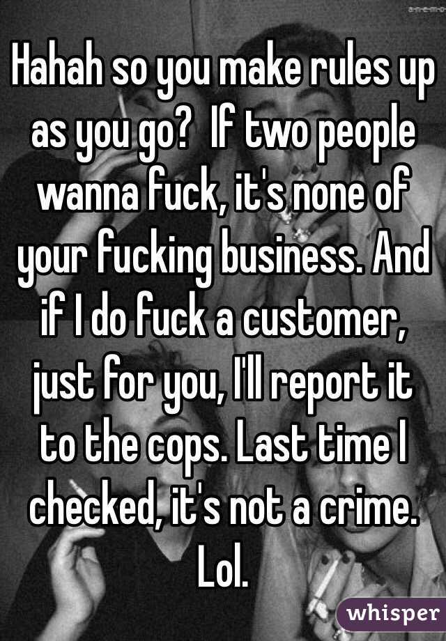 Hahah so you make rules up as you go?  If two people wanna fuck, it's none of your fucking business. And if I do fuck a customer, just for you, I'll report it to the cops. Last time I checked, it's not a crime. Lol. 