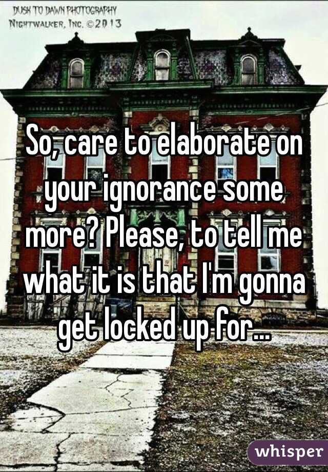 So, care to elaborate on your ignorance some more? Please, to tell me what it is that I'm gonna get locked up for... 