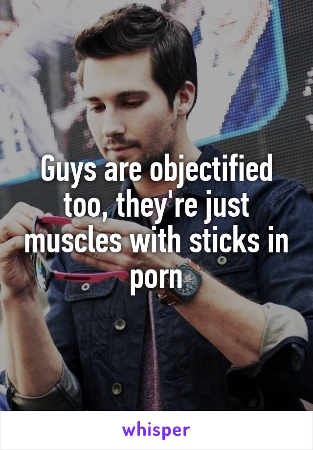Guys are objectified too, they're just muscles with sticks in porn