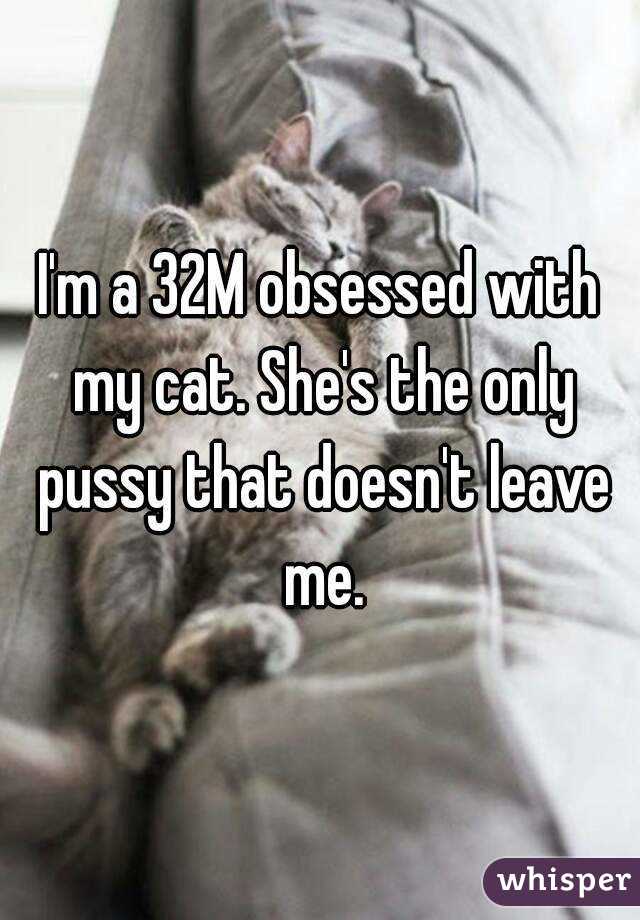 I'm a 32M obsessed with my cat. She's the only pussy that doesn't leave me.