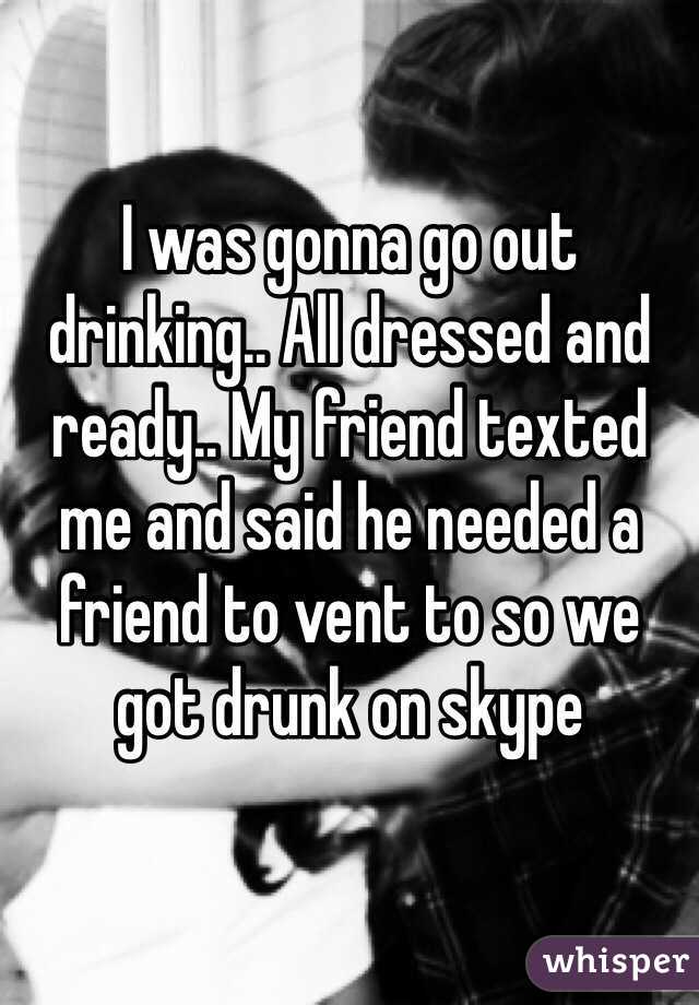 I was gonna go out drinking.. All dressed and ready.. My friend texted me and said he needed a friend to vent to so we got drunk on skype