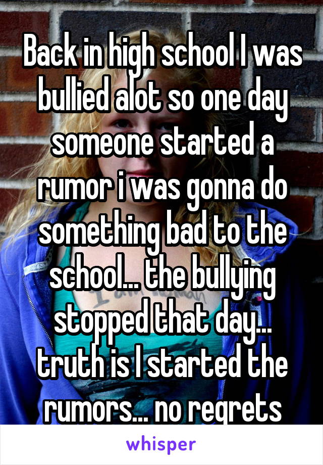 Back in high school I was bullied alot so one day someone started a rumor i was gonna do something bad to the school... the bullying stopped that day... truth is I started the rumors... no regrets