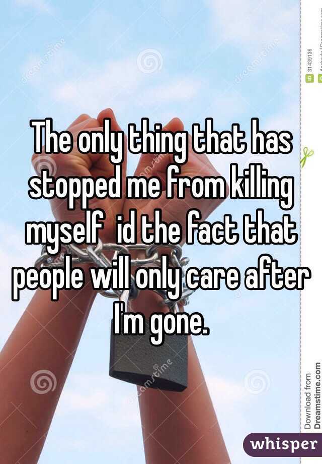 The only thing that has stopped me from killing myself  id the fact that people will only care after I'm gone. 