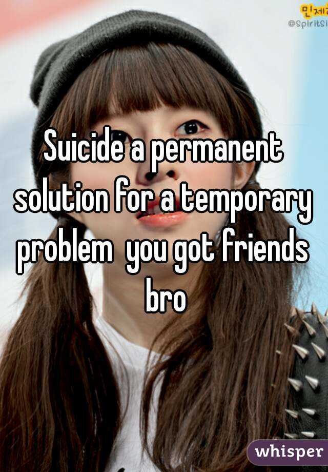 Suicide a permanent solution for a temporary  problem  you got friends  bro