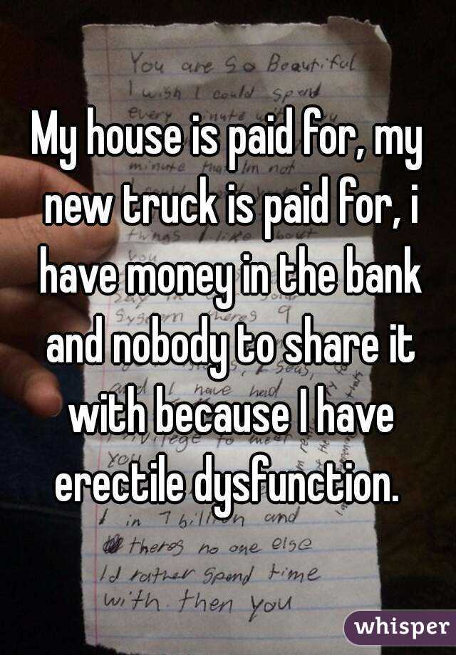 My house is paid for, my new truck is paid for, i have money in the bank and nobody to share it with because I have erectile dysfunction. 