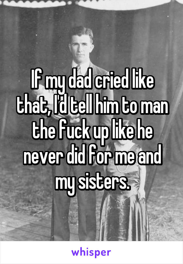 If my dad cried like that, I'd tell him to man the fuck up like he never did for me and my sisters.