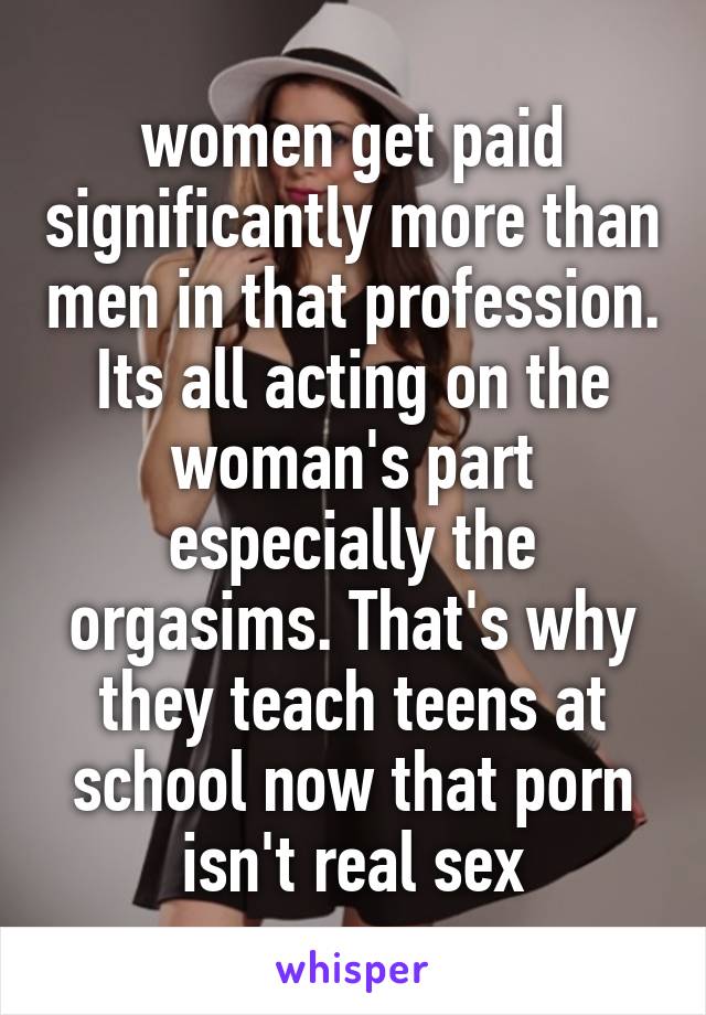 women get paid significantly more than men in that profession. Its all acting on the woman's part especially the orgasims. That's why they teach teens at school now that porn isn't real sex