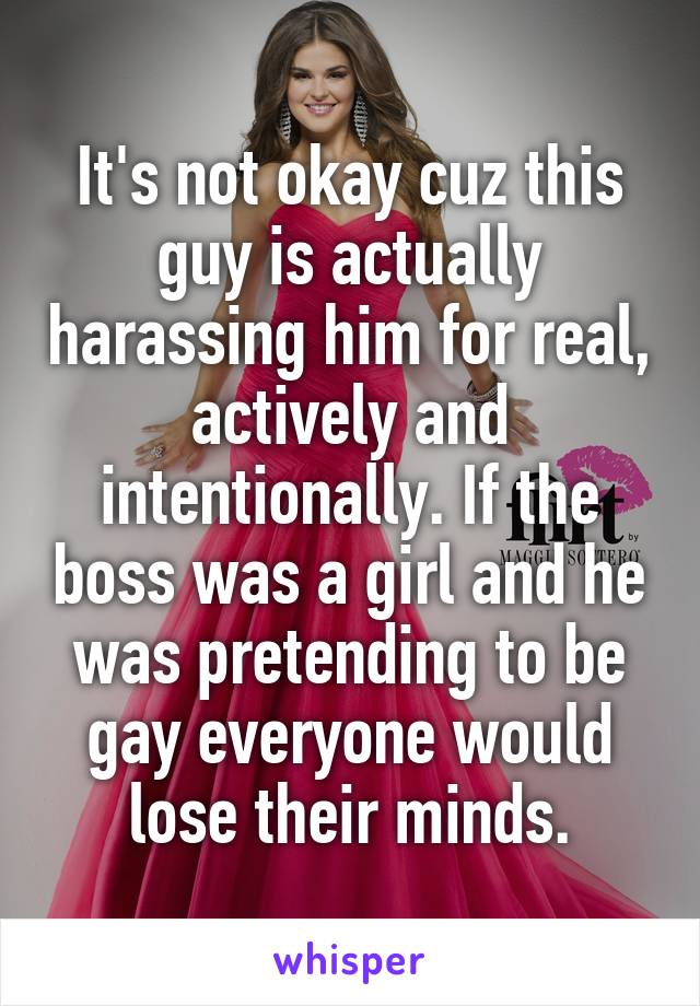 It's not okay cuz this guy is actually harassing him for real, actively and intentionally. If the boss was a girl and he was pretending to be gay everyone would lose their minds.
