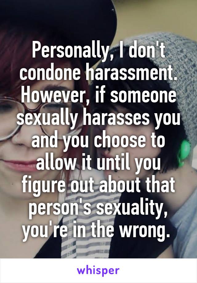 Personally, I don't condone harassment. However, if someone sexually harasses you and you choose to allow it until you figure out about that person's sexuality, you're in the wrong. 
