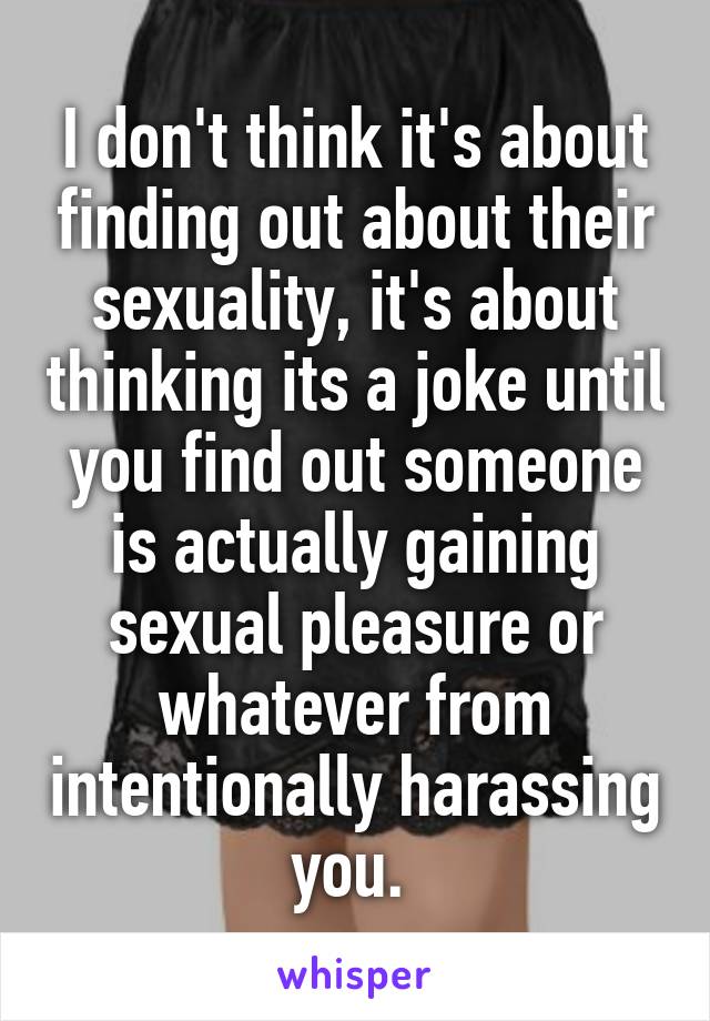 I don't think it's about finding out about their sexuality, it's about thinking its a joke until you find out someone is actually gaining sexual pleasure or whatever from intentionally harassing you. 