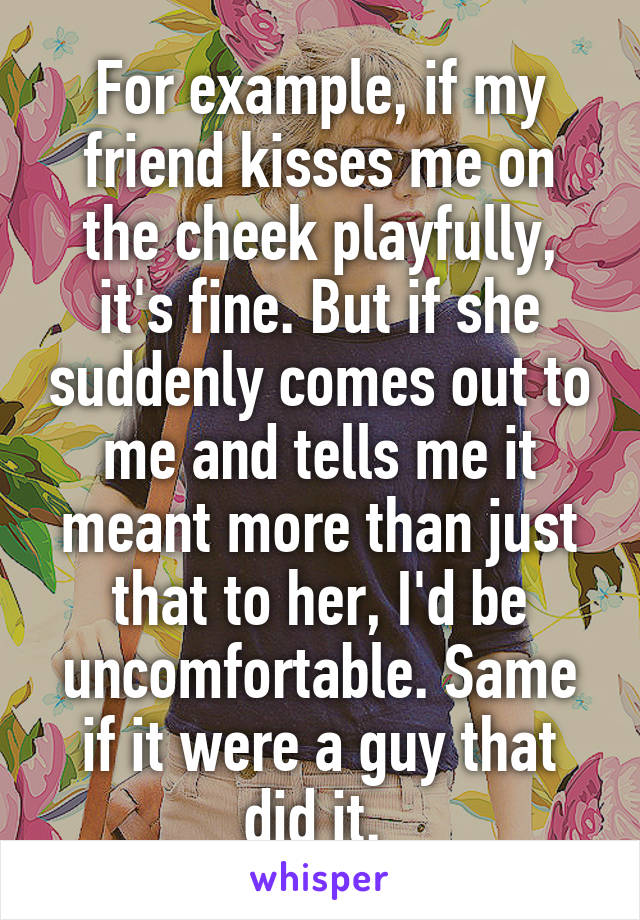 For example, if my friend kisses me on the cheek playfully, it's fine. But if she suddenly comes out to me and tells me it meant more than just that to her, I'd be uncomfortable. Same if it were a guy that did it. 