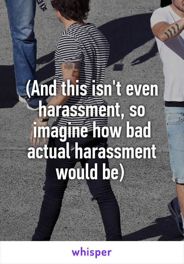(And this isn't even harassment, so imagine how bad actual harassment would be) 