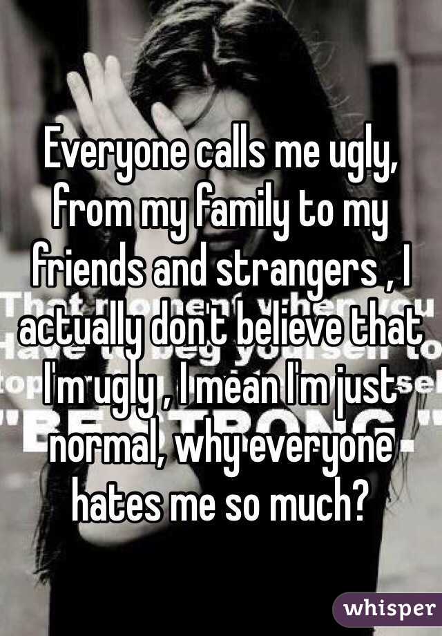 Everyone calls me ugly, from my family to my friends and strangers , I actually don't believe that I'm ugly , I mean I'm just normal, why everyone hates me so much?