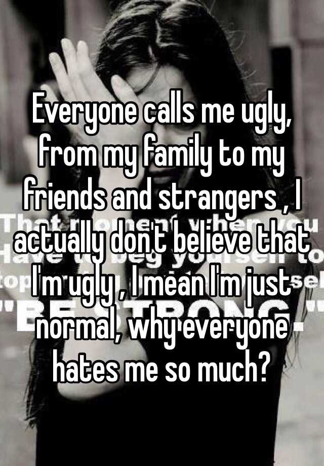 Everyone calls me ugly, from my family to my friends and strangers , I actually don't believe that I'm ugly , I mean I'm just normal, why everyone hates me so much?