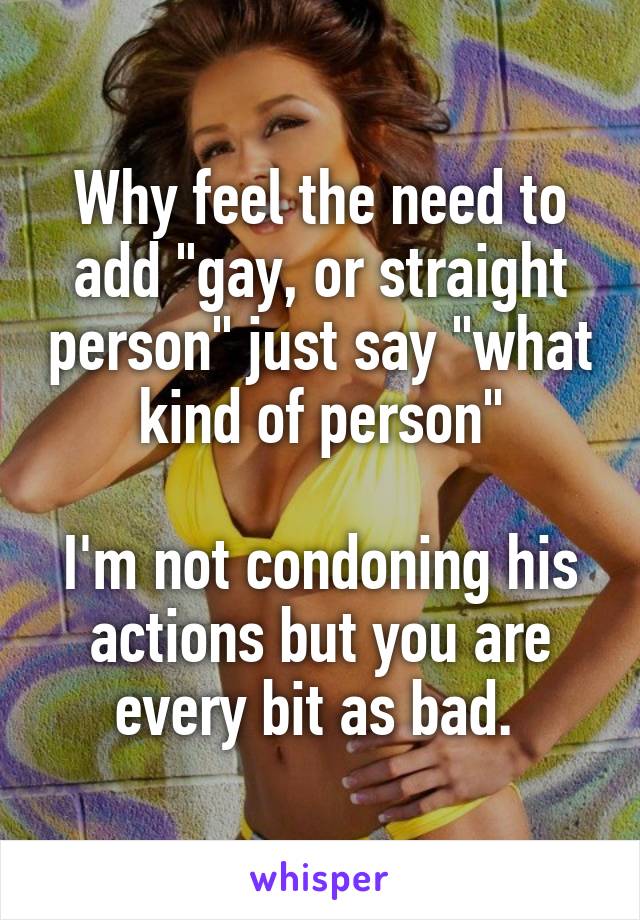 Why feel the need to add "gay, or straight person" just say "what kind of person"

I'm not condoning his actions but you are every bit as bad. 
