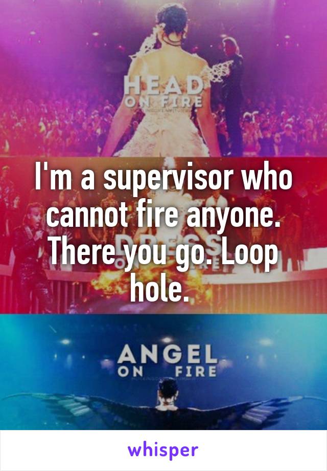 I'm a supervisor who cannot fire anyone. There you go. Loop hole. 