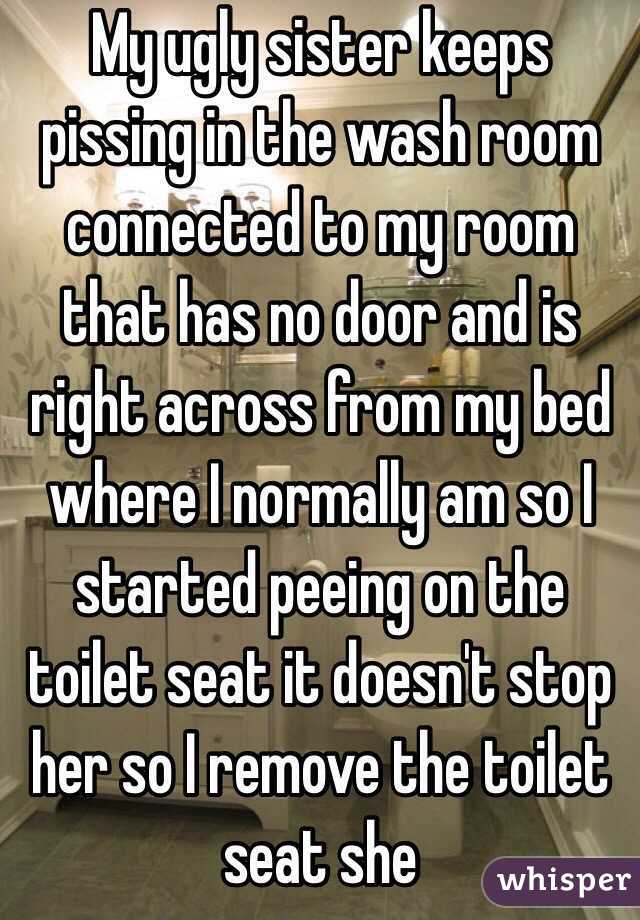 My ugly sister keeps pissing in the wash room connected to my room that has no door and is right across from my bed where I normally am so I started peeing on the toilet seat it doesn't stop her so I remove the toilet seat she 