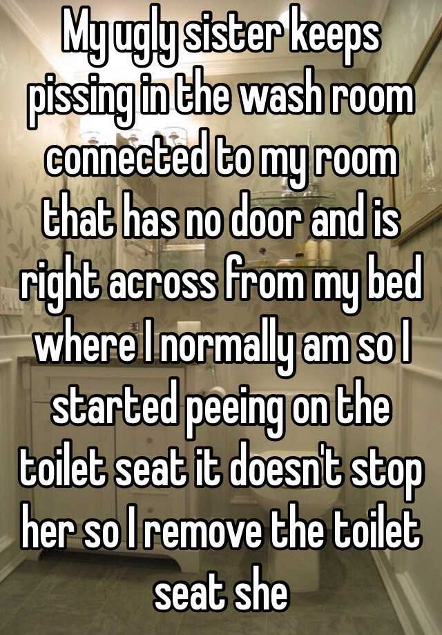 My ugly sister keeps pissing in the wash room connected to my room that has no door and is right across from my bed where I normally am so I started peeing on the toilet seat it doesn't stop her so I remove the toilet seat she 