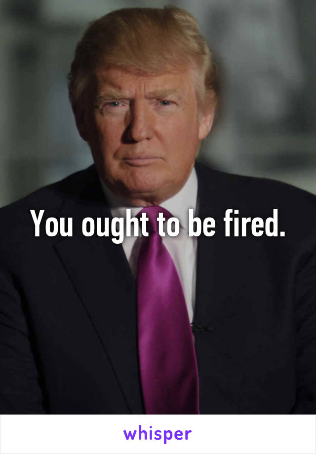 You ought to be fired.