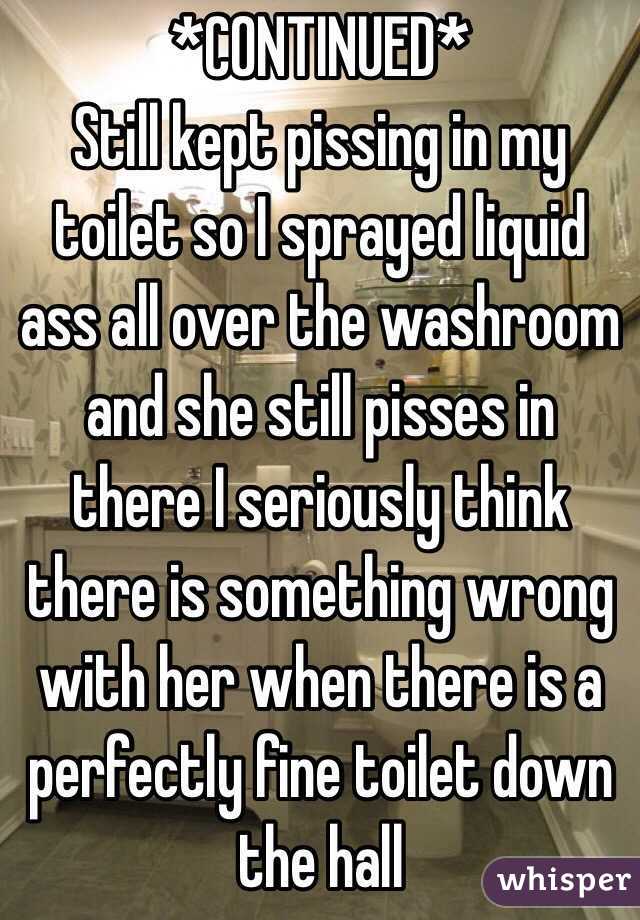 *CONTINUED*
Still kept pissing in my toilet so I sprayed liquid ass all over the washroom and she still pisses in there I seriously think there is something wrong with her when there is a perfectly fine toilet down the hall