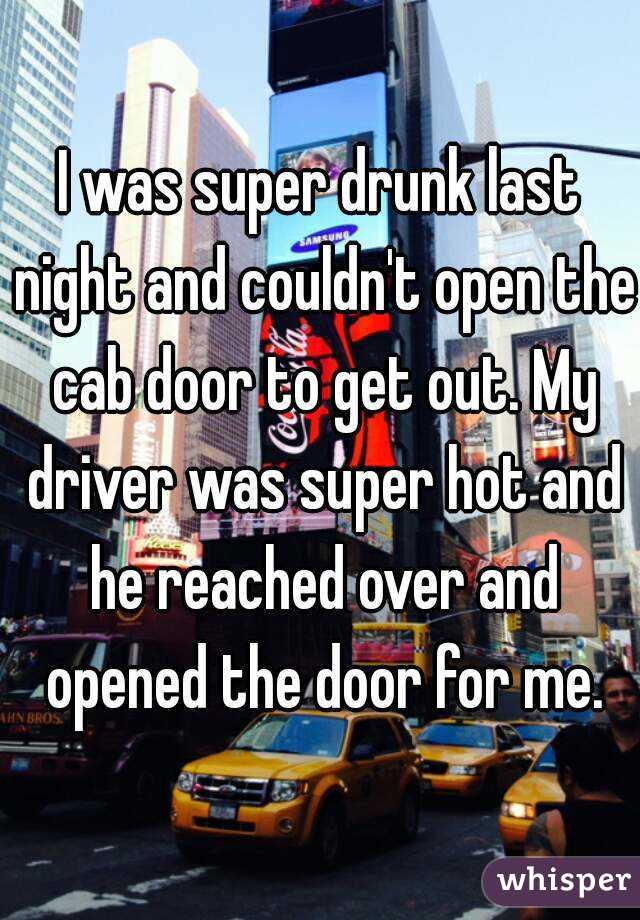 I was super drunk last night and couldn't open the cab door to get out. My driver was super hot and he reached over and opened the door for me.