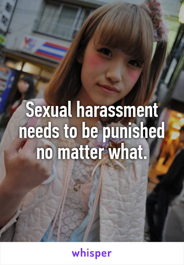 Sexual harassment needs to be punished no matter what.