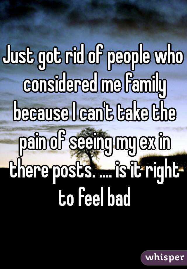 Just got rid of people who considered me family because I can't take the pain of seeing my ex in there posts. .... is it right to feel bad