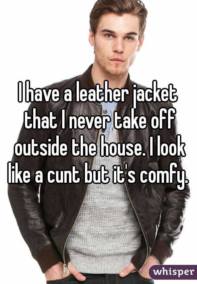 I have a leather jacket that I never take off outside the house. I look like a cunt but it's comfy. 