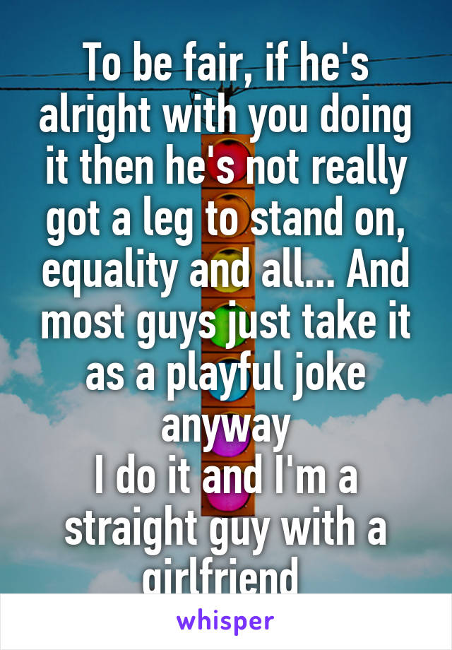 To be fair, if he's alright with you doing it then he's not really got a leg to stand on, equality and all... And most guys just take it as a playful joke anyway
I do it and I'm a straight guy with a girlfriend 