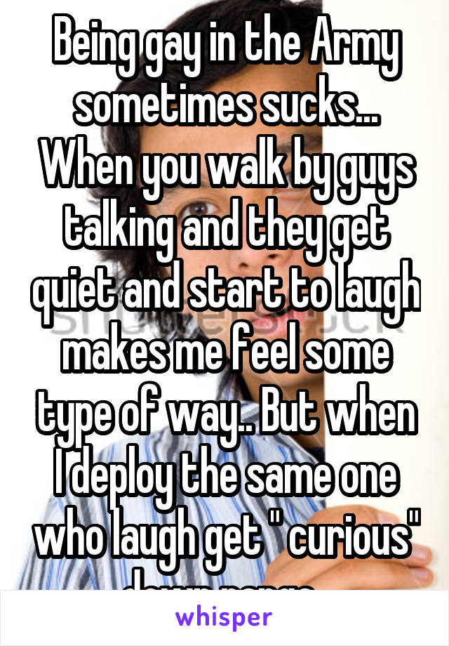 Being gay in the Army sometimes sucks... When you walk by guys talking and they get quiet and start to laugh makes me feel some type of way.. But when I deploy the same one who laugh get " curious" down range..