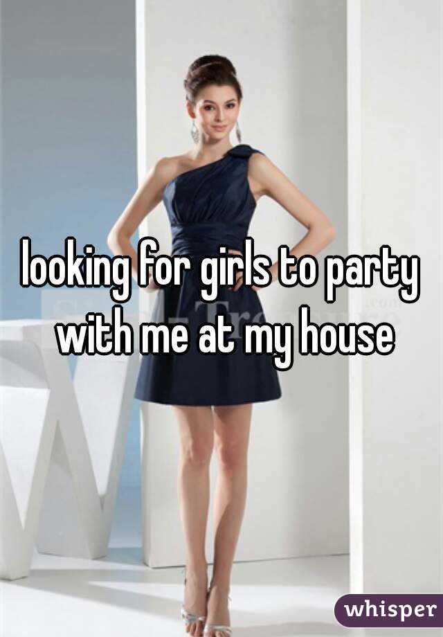 looking for girls to party with me at my house