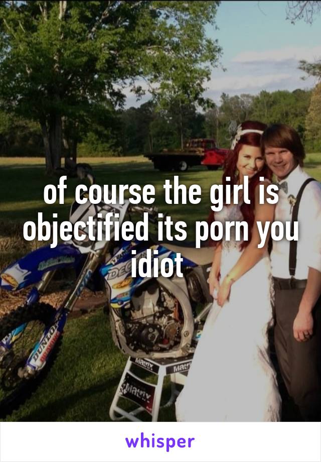 of course the girl is objectified its porn you idiot 