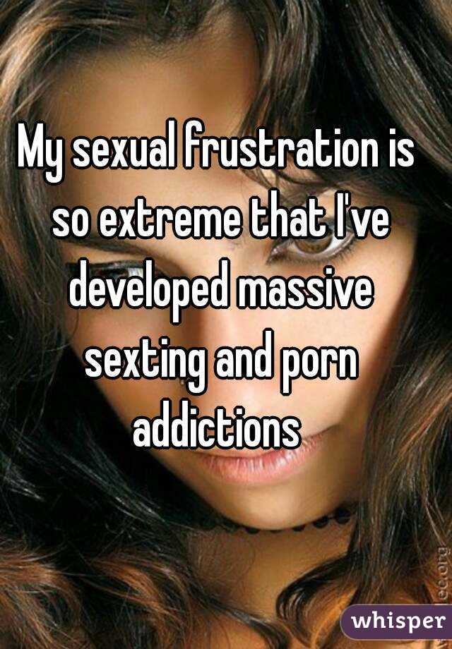 My sexual frustration is so extreme that I've developed massive sexting and porn addictions 