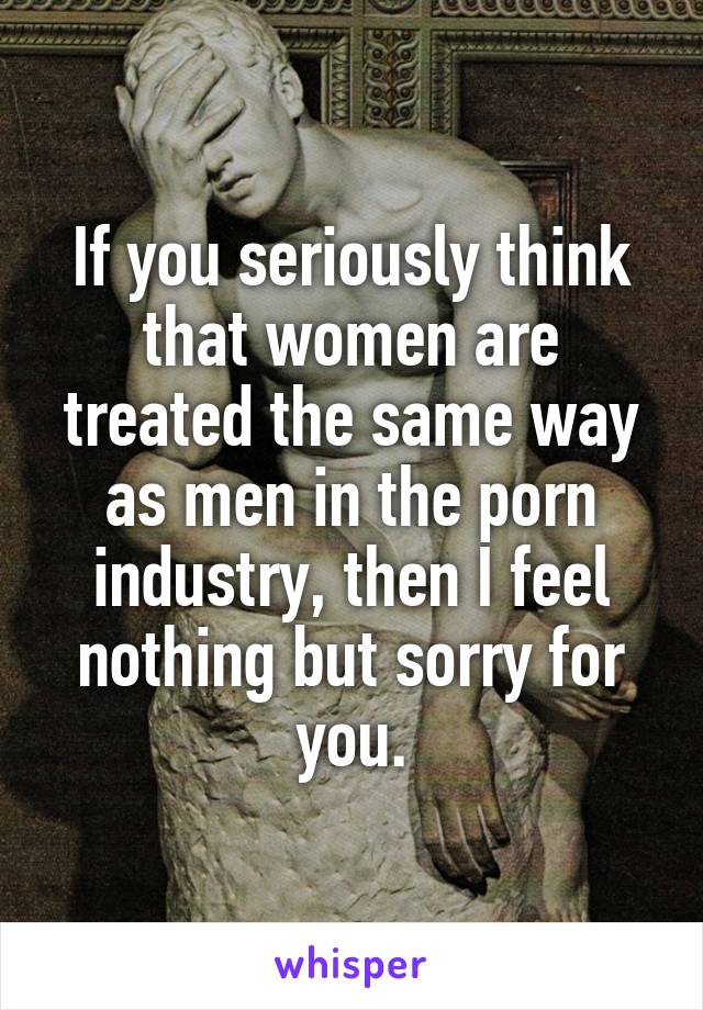 If you seriously think that women are treated the same way as men in the porn industry, then I feel nothing but sorry for you.