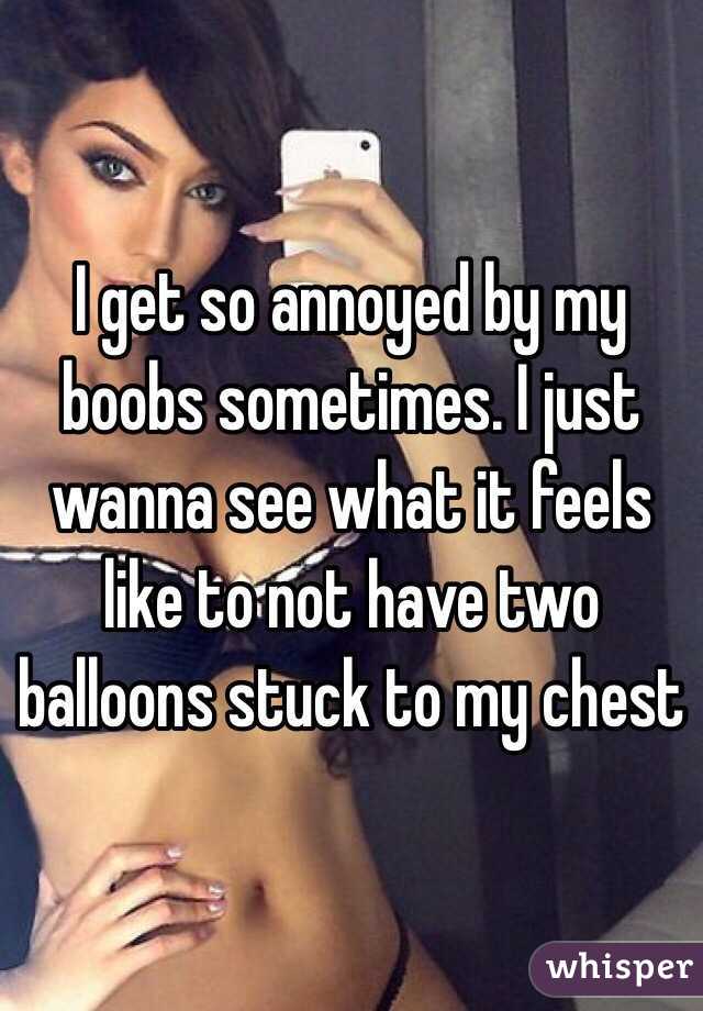 I get so annoyed by my boobs sometimes. I just wanna see what it feels like to not have two balloons stuck to my chest