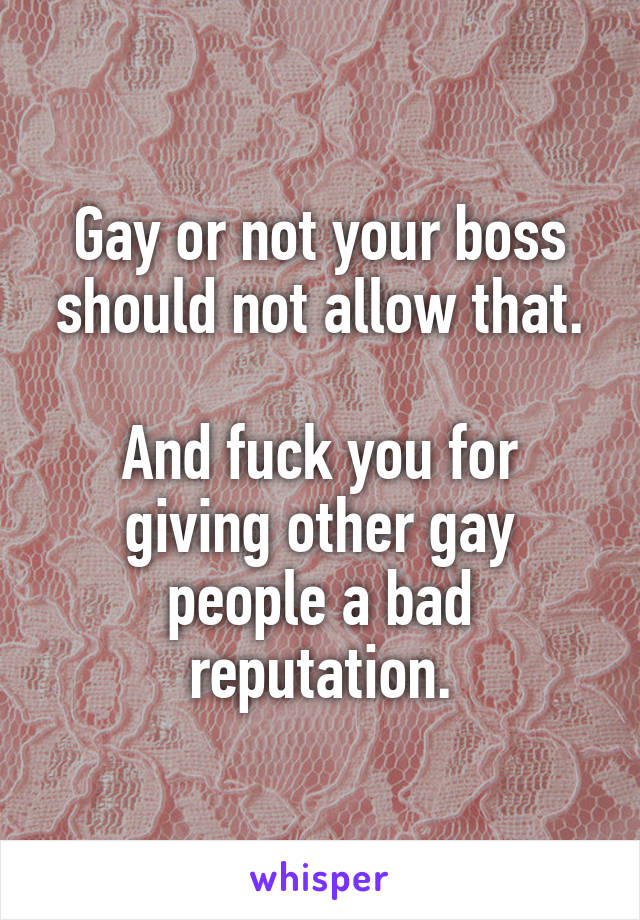 Gay or not your boss should not allow that.

And fuck you for giving other gay people a bad reputation.