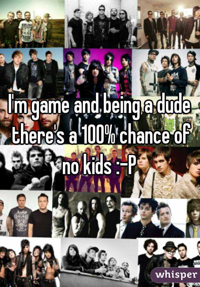 I'm game and being a dude there's a 100% chance of no kids :-P 